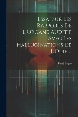 Essai Sur Les Rapports De L'Organe Auditif Avec Les Hallucinations De L'Ou&iuml;e ... - Ren&eacute; Legay