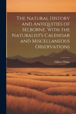 The Natural History and Antiquities of Selborne. With the Naturalist's Calendar and Miscellaneous Observations - Gilbert White
