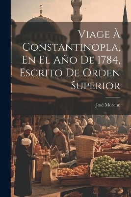 Viage &Agrave; Constantinopla, En El A&ntilde;o De 1784, Escrito De Orden Superior - Jos&eacute; Moreno