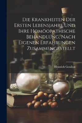 Die Krankheiten Der Ersten Lebensjahre Und Ihre Hom&ouml;opathische Behandlung, Nach Eigenen Erfahrungen Zusammengestellt - Heinrich Goullon