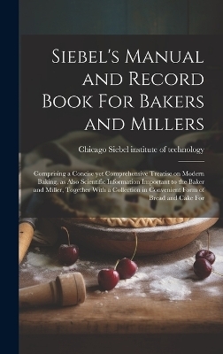 Siebel's Manual and Record Book For Bakers and Millers; Comprising a Concise yet Comprehensive Treatise on Modern Baking, as Also Scientific Information Important to the Baker and Miller, Together With a Collection in Convenient Form of Bread and Cake For