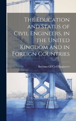 The Education and Status of Civil Engineers, in the United Kingdom and in Foreign Countries