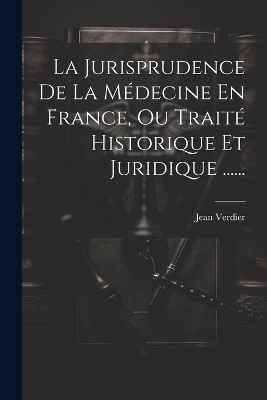 La Jurisprudence De La M&eacute;decine En France, Ou Trait&eacute; Historique Et Juridique ...... - Jean Verdier