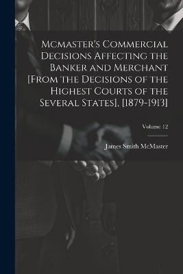Mcmaster's Commercial Decisions Affecting the Banker and Merchant [From the Decisions of the Highest Courts of the Several States], [1879-1913]; Volume 12 - James Smith McMaster