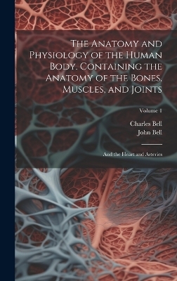 The Anatomy and Physiology of the Human Body. Containing the Anatomy of the Bones, Muscles, and Joints; and the Heart and Arteries; Volume 1 - Charles Bell, John Bell