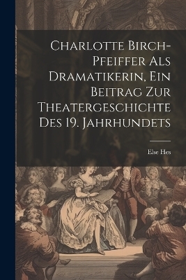 Charlotte Birch-pfeiffer Als Dramatikerin, Ein Beitrag Zur Theatergeschichte Des 19. Jahrhundets
