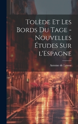 Tol&egrave;de et les bords du Tage - nouvelles &eacute;tudes sur l'Espagne - Antoine de Latour
