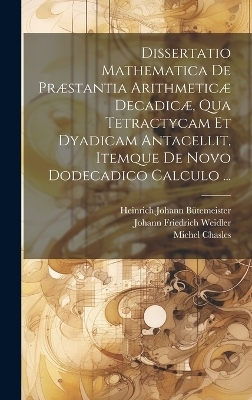 Dissertatio Mathematica De Pr&aelig;stantia Arithmetic&aelig; Decadic&aelig;, Qua Tetractycam Et Dyadicam Antacellit, Itemque De Novo Dodecadico Calculo ... - Michel Chasles, Johann Friedrich Weidler, Heinrich Johann B&uuml;temeister