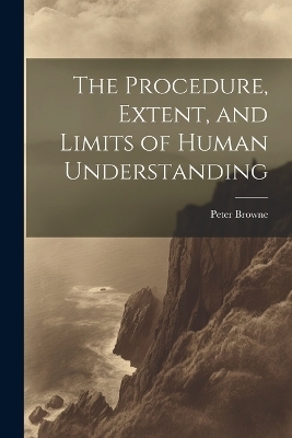 The Procedure, Extent, and Limits of Human Understanding - Peter Browne