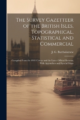 The Survey Gazetteer of the British Isles, Topographical, Statistical and Commercial; Compiled From the 1901 Census and the Latest Official Returns; With Appendices and Special Maps