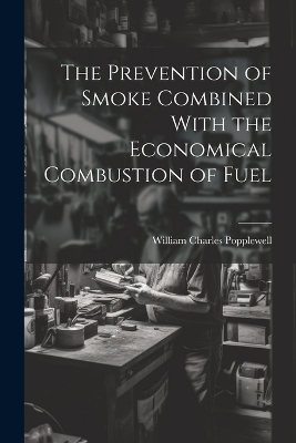 The Prevention of Smoke Combined With the Economical Combustion of Fuel - William Charles Popplewell