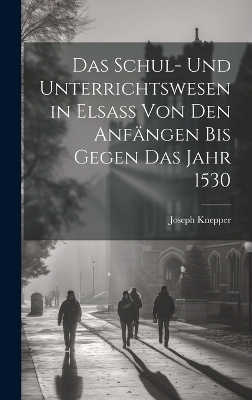 Das Schul- Und Unterrichtswesen in Elsass Von Den Anf&auml;ngen Bis Gegen Das Jahr 1530 - Joseph Knepper
