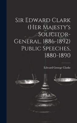 Sir Edward Clark (Her Majesty's Solicitor-general, 1886-1892) Public Speeches, 1880-1890 - Edward George Clarke