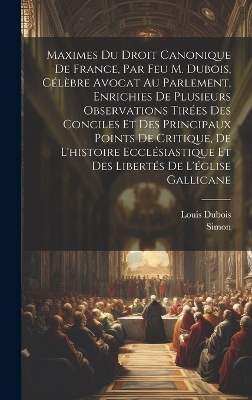 Maximes Du Droit Canonique De France, Par Feu M. Dubois, C&eacute;l&egrave;bre Avocat Au Parlement, Enrichies De Plusieurs Observations Tir&eacute;es Des Conciles Et Des Principaux Points De Critique, De L'histoire Eccl&eacute;siastique Et Des Libert&eacute;s De L'&eacute;glise Gallicane - Louis DuBois,  Simon