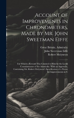 Account of Improvements in Chronometers, Made by Mr. John Sweetman Eiffe; for Which a Reward was Granted to him by the Lords Commissioners of the Admiralty. With an Appendix, Containing Mr. Robert Molyneux's Specification of a Patent for Improvements in C