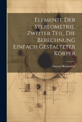 Elemente der Stereometrie, Zweiter Teil, Die Berechnung einfach gestalteter Körper - Gustav Holzmüller