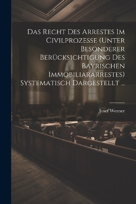 Das Recht Des Arrestes Im Civilprozesse (Unter Besonderer Ber&uuml;cksichtigung Des Bayrischen Immobiliararrestes) Systematisch Dargestellt ... - Josef Werner