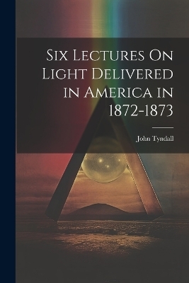 Six Lectures On Light Delivered in America in 1872-1873 - John Tyndall