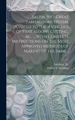 Salisbury's Great Pantaloons System, Devoted to the &AElig;sthetics of Pantaloons Cutting, &c. ... With Complete Instructions on the Most Approved Methods of Making up the Same .. - Wilbur S Salisbury