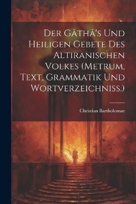 Der G&acirc;th&acirc;'s Und Heiligen Gebete Des Altiranischen Volkes (metrum, Text, Grammatik Und Wortverzeichniss.) - Christian Bartholomae