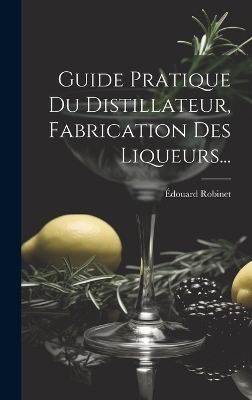 Guide Pratique Du Distillateur, Fabrication Des Liqueurs... - &Eacute;douard Robinet
