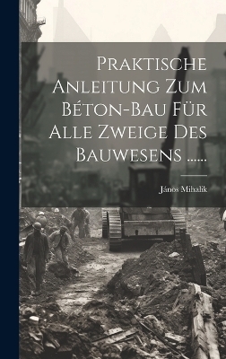 Praktische Anleitung Zum B&eacute;ton-bau F&uuml;r Alle Zweige Des Bauwesens ...... - J&aacute;nos Mihalik