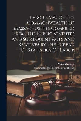 Labor Laws Of The Commonwealth Of Massachusetts Compiled From The Public Statutes And Subsequent Acts And Resolves By The Bureau Of Statistics Of Labor -  Massachusetts