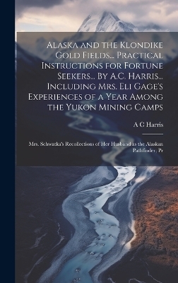 Alaska and the Klondike Gold Fields... Practical Instructions for Fortune Seekers... By A.C. Harris... Including Mrs. Eli Gage's Experiences of a Year Among the Yukon Mining Camps; Mrs. Schwatka's Recollections of her Husband as the Alaskan Pathfinder; Pr
