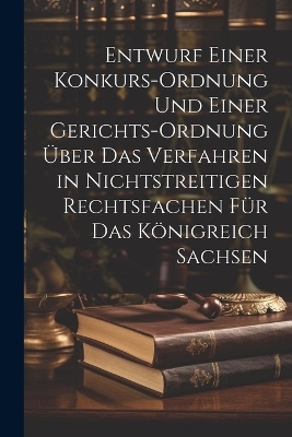 Entwurf einer Konkurs-Ordnung und einer Gerichts-Ordnung &uuml;ber das Verfahren in nichtstreitigen Rechtsfachen f&uuml;r das K&ouml;nigreich Sachsen -  Anonymous