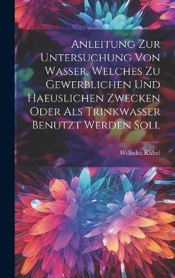 Anleitung Zur Untersuchung Von Wasser, Welches Zu Gewerblichen Und Haeuslichen Zwecken Oder Als Trinkwasser Benutzt Werden Soll - Wilhelm Kubel