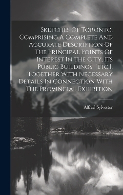 Sketches Of Toronto, Comprising A Complete And Accurate Description Of The Principal Points Of Interest In The City, Its Public Buildings, [etc.], Together With Necessary Details In Connection With The Provincial Exhibition