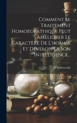 Comment Le Traitement Homoeopathique Peut Améliorer Le Caractère De L'homme Et Développer Son Intelligence... - Jp Gallavardin