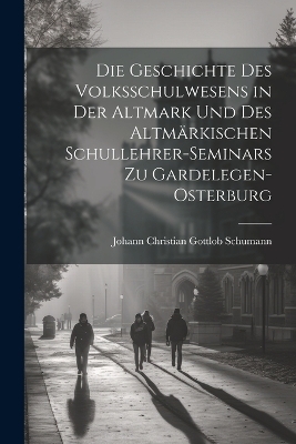 Die Geschichte Des Volksschulwesens in der Altmark und des Altmärkischen Schullehrer-Seminars zu Gardelegen-Osterburg