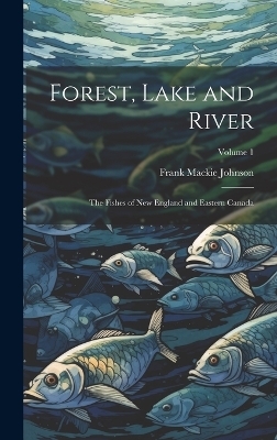 Forest, Lake and River; the Fishes of New England and Eastern Canada; Volume 1 - Frank Mackie Johnson