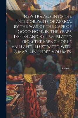 New Travels Into the Interior Parts of Africa, by the Way of the Cape of Good Hope, in the Years 1783, 84 and 85. Translated From the French of Le Vaillant. Illustrated With a Map, ... in Three Volumes. ...; Volume 1