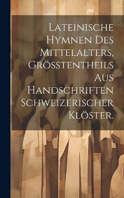 Lateinische Hymnen des Mittelalters, Gr&ouml;&szlig;tentheils aus Handschriften Schweizerischer Kl&ouml;ster. -  Anonymous