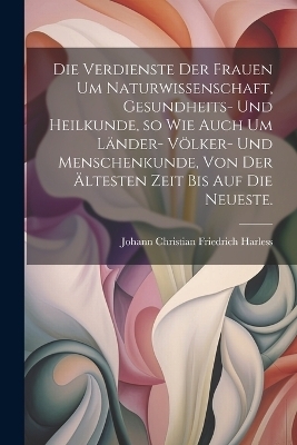 Die Verdienste der Frauen um Naturwissenschaft, Gesundheits- und Heilkunde, so wie auch um Länder- Völker- und Menschenkunde, von der ältesten Zeit bis auf die neueste.