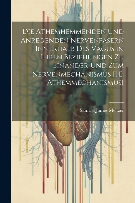 Die Athemhemmenden Und Anregenden Nervenfasern Innerhalb Des Vagus in Ihren Beziehungen Zu Einander Und Zum Nervenmechanismus [I.E. Athemmechanismus] - Samuel James Meltzer