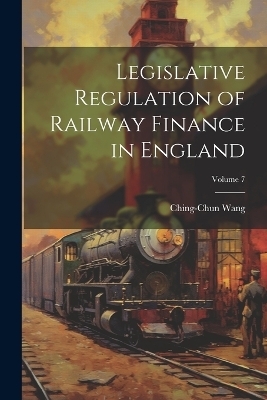 Legislative Regulation of Railway Finance in England; Volume 7