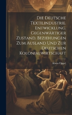 Die deutsche textilindustrie. Entwicklung. Gegenw&auml;rtiger zustand. Beziehungen zum ausland und zur deutschen kolonialwirtschaft - Alwin Oppel