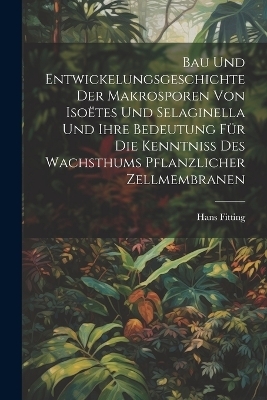Bau Und Entwickelungsgeschichte Der Makrosporen Von Iso&euml;tes Und Selaginella Und Ihre Bedeutung F&uuml;r Die Kenntniss Des Wachsthums Pflanzlicher Zellmembranen - Hans Fitting