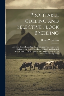 Profitable Culling and Selective Flock Breeding; Complete Details Regarding the Latest Approved Methods for Culling, or the Selection of Layers, Simple and Practical Instructions for Securing Permanent Improvement in egg Production in any Flock - Homer W B 1870 Jackson