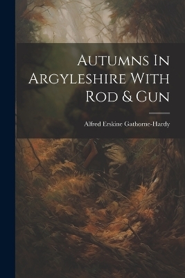 Autumns In Argyleshire With Rod & Gun - Alfred Erskine Gathorne-Hardy
