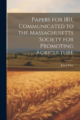 Papers for 1811, Communicated to the Massachusetts Society for Promoting Agriculture - Jared Eliot