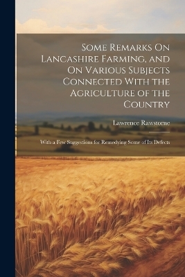 Some Remarks On Lancashire Farming, and On Various Subjects Connected With the Agriculture of the Country - Lawrence Rawstorne