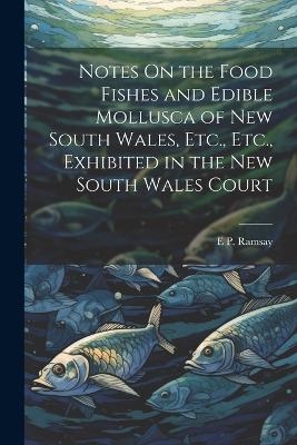 Notes On the Food Fishes and Edible Mollusca of New South Wales, Etc., Etc., Exhibited in the New South Wales Court - E P Ramsay