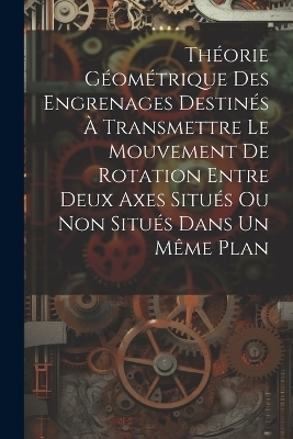 Th&eacute;orie G&eacute;om&eacute;trique Des Engrenages Destin&eacute;s &Agrave; Transmettre Le Mouvement De Rotation Entre Deux Axes Situ&eacute;s Ou Non Situ&eacute;s Dans Un M&ecirc;me Plan -  Anonymous