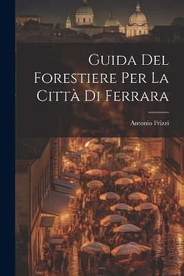 Guida Del Forestiere Per La Citt&agrave; Di Ferrara - Antonio Frizzi