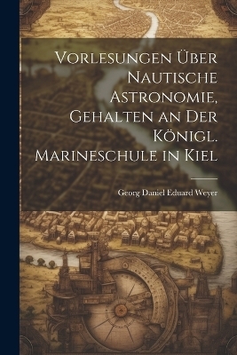 Vorlesungen &uuml;ber nautische Astronomie, gehalten an der k&ouml;nigl. Marineschule in Kiel - Georg Daniel Eduard Weyer