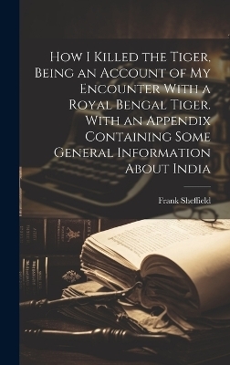 How I Killed the Tiger, Being an Account of my Encounter With a Royal Bengal Tiger. With an Appendix Containing Some General Information About India - Frank Sheffield